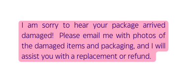 I am sorry to hear your package arrived damaged Please email me with photos of the damaged items and packaging and I will assist you with a replacement or refund