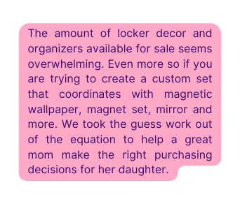The amount of locker decor and organizers available for sale seems overwhelming Even more so if you are trying to create a custom set that coordinates with magnetic wallpaper magnet set mirror and more We took the guess work out of the equation to help a great mom make the right purchasing decisions for her daughter
