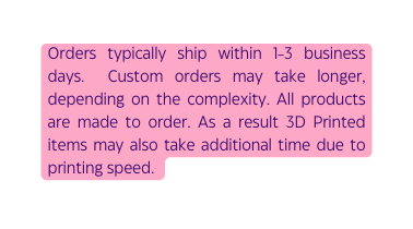 Orders typically ship within 1 3 business days Custom orders may take longer depending on the complexity All products are made to order As a result 3D Printed items may also take additional time due to printing speed