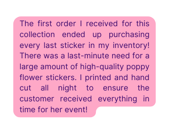 The first order I received for this collection ended up purchasing every last sticker in my inventory There was a last minute need for a large amount of high quality poppy flower stickers I printed and hand cut all night to ensure the customer received everything in time for her event